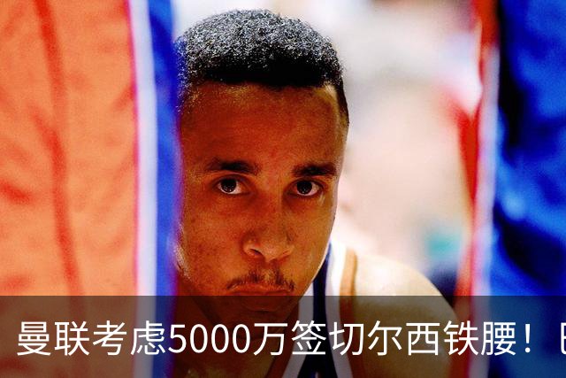曼联考虑5000万签切尔西铁腰！巴莱巴恐亦被截胡，布莱顿给出具体要价